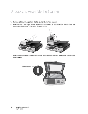 Page 14Xerox DocuMate 3920
User’s Guide 14
Unpack and Assemble the Scanner
1. Remove all shipping tape from the top and bottom of the scanner.
2. Open the ADF cover and carefully remove any foam particles that may have gotten inside the 
Automatic Document Feeder, then close the cover.
3. Lift the scanner lid and slide the locking tab to its unlocked position. The scanner will not scan 
when locked.
Unlocked position 