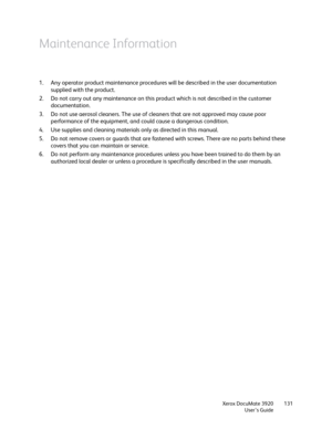 Page 131Xerox DocuMate 3920
User’s Guide131
Maintenance Information
1. Any operator product maintenance procedures will be described in the user documentation 
supplied with the product. 
2. Do not carry out any maintenance on this product which is not described in the customer 
documentation.
3. Do not use aerosol cleaners. The use of cleaners that are not approved may cause poor 
performance of the equipment, and could cause a dangerous condition.
4. Use supplies and cleaning materials only as directed in this...