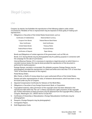 Page 135Xerox DocuMate 3920
User’s Guide135
Illegal Copies
USA
Congress, by statute, has forbidden the reproduction of the following subjects under certain 
circumstances. Penalties of fine or imprisonment may be imposed on those guilty of making such 
reproductions.
1. Obligations or Securities of the United States Government, such as:
Bonds and Obligations of certain agencies of the government, such as FHA, etc.
Bonds. (U.S. Savings Bonds may be photographed only for publicity purposes in connection with 
the...