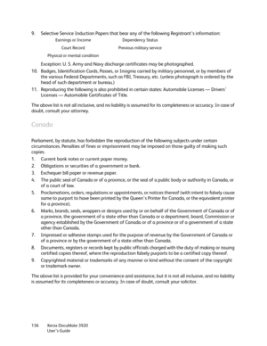 Page 136Xerox DocuMate 3920
User’s Guide 136
9. Selective Service Induction Papers that bear any of the following Registrant’s information:
Exception: U. S. Army and Navy discharge certificates may be photographed.
10. Badges, Identification Cards, Passes, or Insignia carried by military personnel, or by members of 
the various Federal Departments, such as FBI, Treasury, etc. (unless photograph is ordered by the 
head of such department or bureau.) 
11. Reproducing the following is also prohibited in certain...