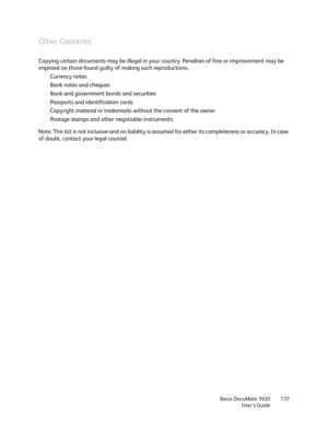 Page 137Xerox DocuMate 3920
User’s Guide137
Other Countries
Copying certain documents may be illegal in your country. Penalties of fine or imprisonment may be 
imposed on those found guilty of making such reproductions. 
Currency notes 
Bank notes and cheques 
Bank and government bonds and securities 
Passports and identification cards 
Copyright material or trademarks without the consent of the owner 
Postage stamps and other negotiable instruments 
Note: This list is not inclusive and no liability is assumed...