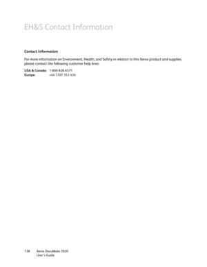 Page 138Xerox DocuMate 3920
User’s Guide 138
EH&S Contact Information
Contact Information
For more information on Environment, Health, and Safety in relation to this Xerox product and supplies, 
please contact the following customer help lines:
USA & Canada:1-800-828-6571
Europe:+44 1707 353 434 