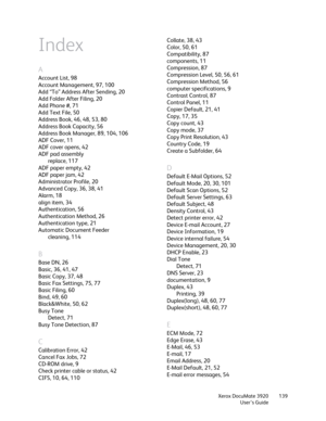 Page 139Xerox DocuMate 3920
User’s Guide139
Index
A
Account List, 98
Account Management, 97, 100
Add “To” Address After Sending, 20
Add Folder After Filing, 20
Add Phone #, 71
Add Text File, 50
Address Book, 46, 48, 53, 80
Address Book Capacity, 56
Address Book Manager, 89, 104, 106
ADF Cover, 11
ADF cover opens, 42
ADF pad assembly
replace, 117
ADF paper empty, 42
ADF paper jam, 42
Administrator Profile, 20
Advanced Copy, 36, 38, 41
Alarm, 18
align item, 34
Authentication, 56
Authentication Method, 26...