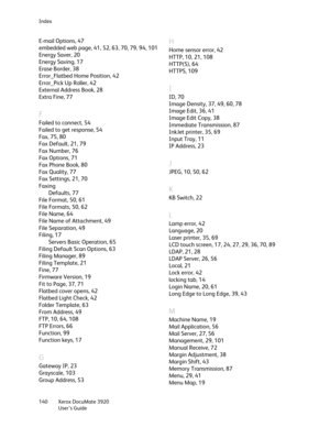 Page 140Index
Xerox DocuMate 3920
User’s Guide 140
E-mail Options, 47
embedded web page, 41, 52, 63, 70, 79, 94, 101
Energy Saver, 20
Energy Saving, 17
Erase Border, 38
Error_Flatbed Home Position, 42
Error_Pick Up Roller, 42
External Address Book, 28
Extra Fine, 77
F
Failed to connect, 54
Failed to get response, 54
Fax, 75, 80
Fax Default, 21, 79
Fax Number, 76
Fax Options, 71
Fax Phone Book, 80
Fax Quality, 77
Fax Settings, 21, 70
Faxing
Defaults, 77
File Format, 50, 61
File Formats, 50, 62
File Name, 64
File...