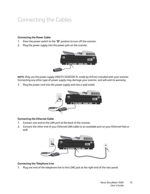 Page 15Xerox DocuMate 3920
User’s Guide15
Connecting the Cables
Connecting the Power Cable
1. Press the power switch to the “O” position to turn off the scanner.
2. Plug the power supply into the power jack on the scanner.
NOTE: Only use the power supply (HEG75-S240320-7L made by HiTron) included with your scanner. 
Connecting any other type of power supply may damage your scanner, and will void its warranty.
3. Plug the power cord into the power supply and into a wall outlet.
Connecting the Ethernet Cable
1....