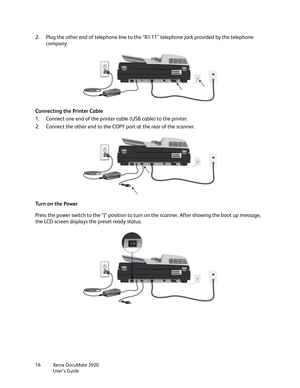 Page 16Xerox DocuMate 3920
User’s Guide 16
2. Plug the other end of telephone line to the “RJ-11” telephone jack provided by the telephone 
company.
Connecting the Printer Cable
1. Connect one end of the printer cable (USB cable) to the printer.
2. Connect the other end to the COPY port at the rear of the scanner. 
Tu r n  o n  t h e  Po w e r
Press the power switch to the “|” position to turn on the scanner. After showing the boot up message, 
the LCD screen displays the preset ready status.  