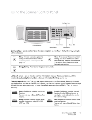 Page 17Xerox DocuMate 3920
User’s Guide17
Using the Scanner Control Panel
Configure keys—Use these keys to set the scanner options and configure the function keys using the 
LCD touch screen. 
LCD touch screen—Use to view the scanner information, manage the scanner options, set the 
function defaults, add phone numbers, set server information for filing, and so on.
Function keys—Press one of the function keys to select that mode for scanning. Pressing a function 
key displays that function on the LCD touch...