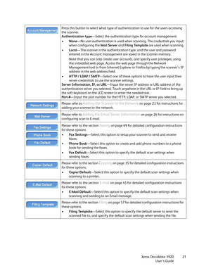 Page 21Xerox DocuMate 3920
User’s Guide21 Press this button to select what type of authentication to use for the users accessing 
the scanner. 
Authentication type—Select the authentication type for account management.
•None—No user authentication is used when scanning. The credentials you input 
when configuring the Mail Server and Filing Template are used when scanning.
•Local—The scanner is the authentication type, and the user and password 
entered in the Account management are saved in the scanner memory....