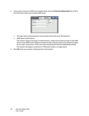 Page 28Xerox DocuMate 3920
User’s Guide 28
4. If you want to access an LDAP server address book, press the External Address Book tab to fill in 
the information about your network LDAP server.
• The login name and password are case-sensitive and can be up to 28 characters.
• LDAP search specifications:
The scanner supports two types of authentication, simple and anonymous login to the LDAP 
server. If your LDAP server supports anonymous login, and you want to use anonymous login, 
do not input “anonymous” as...