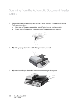 Page 32Xerox DocuMate 3920
User’s Guide 32
Scanning from the Automatic Document Feeder 
(ADF)
1. Prepare the pages before loading them into the scanner, this helps to prevent multiple-page 
feeding and paper jams.
• If the edges of the paper are curled or folded, flatten them as much as possible.
• Fan the edges of the paper to make sure none of the pages are stuck together.
2. Adjust the paper guides for the width of the paper being scanned. 
3. Adjust the Paper Stop at the back of the scanner for the length...