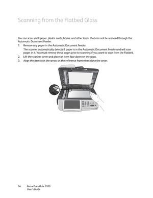 Page 34Xerox DocuMate 3920
User’s Guide 34
Scanning from the Flatbed Glass
You can scan small paper, plastic cards, books, and other items that can not be scanned through the 
Automatic Document Feeder.
1. Remove any paper in the Automatic Document Feeder.
The scanner automatically detects if paper is in the Automatic Document Feeder and will scan 
pages in it. You must remove these pages prior to scanning if you want to scan from the Flatbed.
2. Lift the scanner cover and place an item face d own on the...