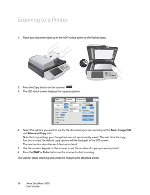 Page 36Xerox DocuMate 3920
User’s Guide 36
Scanning to a Printer
1. Place your document face up in the ADF or fa c e  d ow n on the flatbed glass.
2. Press the Copy button on the scanner. 
3. The LCD touch screen displays the copying options.
4. Select the options you want to use for the documents you are scanning on the Basic, Image Edit, 
and Advanced Copy tabs.
Note that any settings you change here are not permanently saved. The next time the copy 
function is used, the default copy options will be...