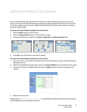 Page 41Xerox DocuMate 3920
User’s Guide41
Setting the Default Copy Options
You can set the default copy options for the scanner. This way, whenever you want to scan to the 
printer, the most commonly used settings are already configured. Please refer to the previous section 
for the list of options you can set as a default. Note that the list indicates when a feature cannot be 
assigned a default value.
To access the Copier Default template from the scanner:
1. Press the Menu button on the scanner.
2. Press the...