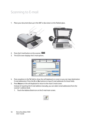 Page 46Xerox DocuMate 3920
User’s Guide 46
Scanning to E-mail
1. Place your document face up in the ADF or fa c e  d ow n on the flatbed glass.
2. Press the E-mail button on the scanner. 
3. The LCD screen displays the E-mail options.
4. Press anywhere in the To field to show the soft-keyboard on screen so you can input destination 
E-mail address(es). Press the Cc or Bcc buttons to input E-mail addresses for those fields.
5. Press Return on the soft-keyboard to return to the main E-mail screen.
Instead of...