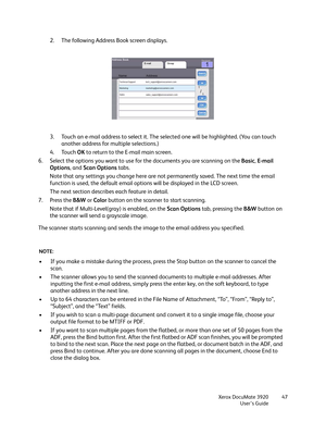 Page 47Xerox DocuMate 3920
User’s Guide47
2. The following Address Book screen displays.
3. Touch an e-mail address to select it. The selected one will be highlighted. (You can touch 
another address for multiple selections.) 
4. Touch OK to return to the E-mail main screen.
6. Select the options you want to use for the documents you are scanning on the Basic, E-mail 
Options, and Scan Options tabs.
Note that any settings you change here are not permanently saved. The next time the email 
function is used, the...