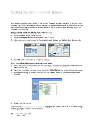 Page 52Xerox DocuMate 3920
User’s Guide 52
Setting the Default E-mail Options
You can set the default email options for the scanner. This way, whenever you want to scan and send 
an email, the most commonly used settings are already configured. Please refer to the previous section 
for the list of options you can set as a default. Note that the list indicates when a feature cannot be 
assigned a default value.
To access the E-mail Default template from the scanner:
1. Press the Menu button on the scanner.
2....