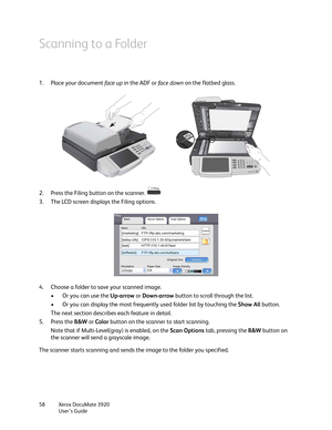 Page 58Xerox DocuMate 3920
User’s Guide 58
Scanning to a Folder
1. Place your document face up in the ADF or fa c e  d ow n on the flatbed glass.
2. Press the Filing button on the scanner. 
3. The LCD screen displays the Filing options.
4. Choose a folder to save your scanned image. 
• Or you can use the Up-arrow or Down-arrow button to scroll through the list.
• Or you can display the most frequently used folder list by touching the Show All button. 
The next section describes each feature in detail.
5. Press...