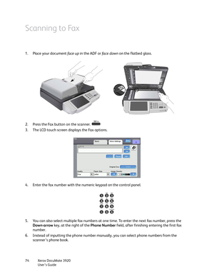 Page 74Xerox DocuMate 3920
User’s Guide 74
Scanning to Fax
1. Place your document face up in the ADF or fa c e  d ow n on the flatbed glass.
2. Press the Fax button on the scanner. 
3. The LCD touch screen displays the Fax options.
4. Enter the fax number with the numeric keypad on the control panel.
5. You can also select multiple fax numbers at one time. To enter the next fax number, press the 
Down-arrow key, at the right of the Phone Number field, after finishing entering the first fax 
number.
6. Instead...