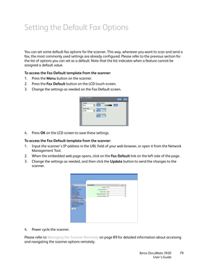 Page 79Xerox DocuMate 3920
User’s Guide79
Setting the Default Fax Options
You can set some default fax options for the scanner. This way, whenever you want to scan and send a 
fax, the most commonly used settings are already configured. Please refer to the previous section for 
the list of options you can set as a default. Note that the list indicates when a feature cannot be 
assigned a default value.
To access the Fax Default template from the scanner:
1. Press the Menu button on the scanner.
2. Press the Fa...