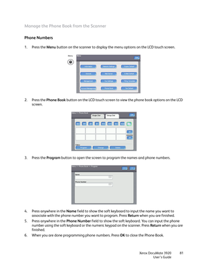 Page 81Xerox DocuMate 3920
User’s Guide81
Manage the Phone Book from the Scanner
Phone Numbers
1. Press the Menu button on the scanner to display the menu options on the LCD touch screen.
2. Press the Phone Book button on the LCD touch screen to view the phone book options on the LCD 
screen.
3. Press the Program button to open the screen to program the names and phone numbers.
4. Press anywhere in the Name field to show the soft keyboard to input the name you want to 
associate with the phone number you want...