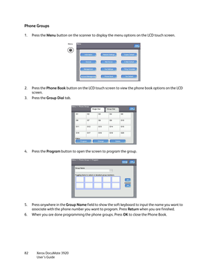 Page 82Xerox DocuMate 3920
User’s Guide 82
Phone Groups
1. Press the Menu button on the scanner to display the menu options on the LCD touch screen.
2. Press the Phone Book button on the LCD touch screen to view the phone book options on the LCD 
screen.
3. Press the Group Dial tab.
4. Press the Program button to open the screen to program the group.
5. Press anywhere in the Group Name field to show the soft keyboard to input the name you want to 
associate with the phone number you want to program. Press...