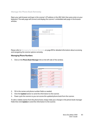 Page 83Xerox DocuMate 3920
User’s Guide83
Manage the Phone Book Remotely
Open your web browser and type in the scanner’s IP address in the URL field, then press enter on your 
keyboard. The web page will connect and display the scanner’s embedded web page in the browser 
window. 
Please refer to Managing the Scanner Remotely on page 89 for detailed information about accessing 
and navigating the scanner options remotely.
Managing Phone Numbers
1. Click on the Phone Book Manager link on the left side of the...