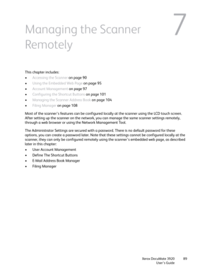 Page 89Xerox DocuMate 3920
User’s Guide89
7Managing the Scanner 
Remotely
This chapter includes:
•Accessing the Scanner on page 90
•Using the Embedded Web Page on page 95
•Account Management on page 97
•Configuring the Shortcut Buttons on page 101
•Managing the Scanner Address Book on page 104
•Filing Manager on page 108
Most of the scanner’s features can be configured locally at the scanner using the LCD touch screen. 
After setting up the scanner on the network, you can manage the same scanner settings...