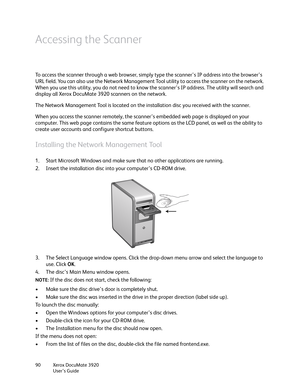 Page 90Xerox DocuMate 3920
User’s Guide 90
Accessing the Scanner
To access the scanner through a web browser, simply type the scanner’s IP address into the browser’s 
URL field. You can also use the Network Management Tool utility to access the scanner on the network. 
When you use this utility, you do not need to know the scanner’s IP address. The utility will search and 
display all Xerox DocuMate 3920 scanners on the network.
The Network Management Tool is located on the installation disc you received with...