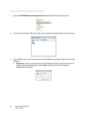 Page 92Xerox DocuMate 3920
User’s Guide 92
Using the Network Management Tool
1. Launch the DM3920 Network Management Tool from the Windows Programs menu.
2. The main window opens. When the utility is first installed, the window will be empty of devices. 
3. Click on File to open the file menu. Select one of the following methods to add a scanner to the 
utility list.
•New Device—Click on this option to open the following prompt to input the scanner’s IP 
address. Enter the IP address then click on OK to add the...