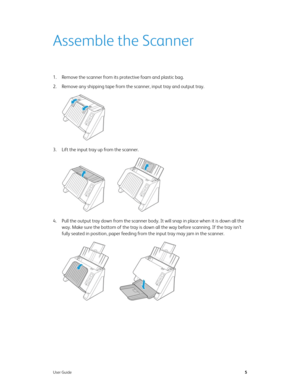 Page 14User Guide5
Assemble the Scanner
1. Remove the scanner from its protective foam and plastic bag.
2. Remove any shipping tape from the scanner, input tray and output tray. 
3. Lift the input tray up from the scanner. 
4. Pull the output tray down from the scanner body. It will snap in place when it is down all the 
way. Make sure the bottom of the tray is down all the way before scanning. If the tray isn’t 
fully seated in position, paper feeding from the input tray may jam in the scanner. 