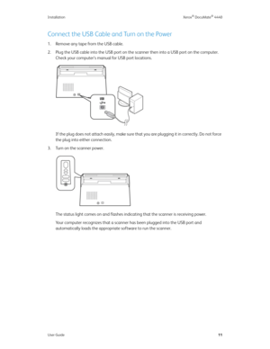 Page 20Installation Xerox® DocuMate® 4440
User Guide11
Connect the USB Cable and Turn on the Power
1. Remove any tape from the USB cable.
2. Plug the USB cable into the USB port on the scanner then into a USB port on the computer. 
Check your computer’s manual for USB port locations.
If the plug does not attach easily, make sure that you are plugging it in correctly. Do not force 
the plug into either connection.
3. Turn on the scanner power.
The status light comes on and flashes indicating that the scanner is...