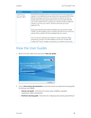 Page 24Installation Xerox® DocuMate® 4440
User Guide15
View the User Guides
1. Return to the disc’s Main menu and click on View user guides.
2. Click on View scanner documentation to access the scanner user guide and scanning guides 
for OneTouch and TWAIN.
–Scanner user guide—Instructions for scanner setup, installation, operation, 
maintenance, safety, and warranty
–OneTouch scanning guide—Instructions for configuring and scanning using OneTouch
Kofax® Virtual 
ReScan
® (VRS™)Kofax VRS automatically enhances...