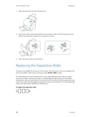 Page 39Xerox® DocuMate® 4440 Maintenance
30User Guide
1. Open the Automatic Document Feeder cover.
2. Squeeze the plastic clamps that hold the pad assembly in place and lift the pad up and out. 
Reverse the procedure to replace the new pad into its slots.
3. Close the scanner when you’re finished.
Replacing the Separation Roller
This part is not available for all versions of the scanner. The instructions in this section apply to the 
Xerox® DocuMate® 4440 scanners with part number 85-0311-000 or higher. 
The...