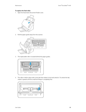 Page 42Maintenance Xerox® DocuMate® 4440
User Guide33
To replace the feed roller:
1. Open the Automatic Document Feeder cover.
2. Pull the paper guide away from the scanner. 
3. The replaceable roller is located behind the paper guides.
4. The roller is held in place with a lock tab that rotates to lock and unlock it. To unlock the tab, 
rotate it upward until the small lock flange is completely free. 