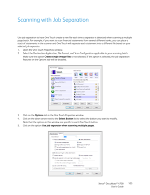 Page 105Xerox® DocuMate® 4700
User’s Guide105
Scanning with Job Separation
Use job separation to have One Touch create a new file each time a separator is detected when scanning a multiple 
page batch. For example, if you want to scan financial statements from several different banks, you can place a 
stack of statements in the scanner and One Touch will separate each statement into a different file based on your 
selected job separator.
1. Open the One Touch Properties window.
2. Select the Destination...