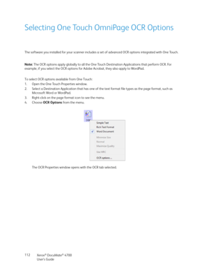 Page 112Xerox® DocuMate® 4700
User’s Guide 112
Selecting One Touch OmniPage OCR Options
The software you installed for your scanner includes a set of advanced OCR options integrated with One Touch.
To select OCR options available from One Touch:
1. Open the One Touch Properties window.
2. Select a Destination Application that has one of the text format file types as the page format, such as 
Microsoft Word or WordPad.
3. Right-click on the page format icon to see the menu.
4. Choose OCR Options from the menu....