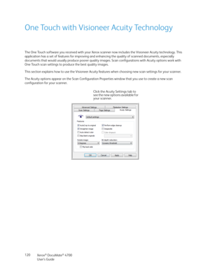 Page 120Xerox® DocuMate® 4700
User’s Guide 120
One Touch with Visioneer Acuity Technology
The One Touch software you received with your Xerox scanner now includes the Visioneer Acuity technology. This 
application has a set of features for improving and enhancing the quality of scanned documents, especially 
documents that would usually produce poorer quality images. Scan configurations with Acuity options work with 
One Touch scan settings to produce the best quality images.
This section explains how to use the...