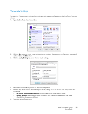 Page 121Xerox® DocuMate® 4700
User’s Guide121
The Acuity Settings
You select the Visioneer Acuity settings when creating or editing a scan configuration on the One Touch Properties 
window. 
1. Open the One Touch Properties window.
2. Click the New button to create a new configuration, or select one of your custom configurations you created 
earlier and click the Edit button.
3. Click the Acuity Settings tab to see the new Acuity settings.
4. Choose the Visioneer Acuity options for the scan configuration.
5....