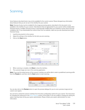 Page 129Xerox® DocuMate® 4700
User’s Guide129
Scanning
Some features described herein may not be available for the current scanner. Please disregard any information 
about features that you do not see in the interface for your scanner.
Note: Visioneer Acuity must be installed for the image processing options, described in this document, to be 
available in the interface for your scanner. Only features that are appropriate for your scanner will be enabled after 
Visioneer Acuity is installed. Visioneer Acuity is...