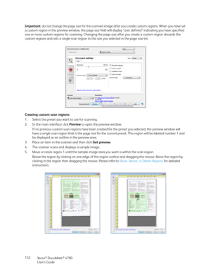 Page 132Xerox® DocuMate® 4700
User’s Guide 132 Important: do not change the page size for the scanned image after you create custom regions. When you have set 
a custom region in the preview window, the page size field will display “user defined” indicating you have specified 
one or more custom regions for scanning. Changing the page size after you create a custom region discards the 
custom regions and sets a single scan region to the size you selected in the page size list.
Creating custom scan regions:
1....