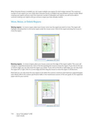 Page 134Xerox® DocuMate® 4700
User’s Guide 134 When Visioneer Acuity is installed, you can create multiple scan regions for each image scanned. The maximum 
number of scan regions you can create when Visioneer Acuity is installed may vary between scanner models. When 
creating scan regions and you reach the maximum number of allowable scan regions, you will not be able to 
continue creating scan regions until you remove a region you have already created.
Move, Resize, or Delete Regions
Moving regions – to move a...