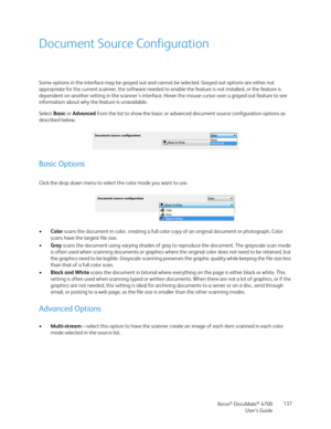 Page 137Xerox® DocuMate® 4700
User’s Guide137
Document Source Configuration
Some options in the interface may be grayed out and cannot be selected. Grayed out options are either not 
appropriate for the current scanner, the software needed to enable the feature is not installed, or the feature is 
dependent on another setting in the scanner's interface. Hover the mouse cursor over a grayed out feature to see 
information about why the feature is unavailable.
Select Basic or Advanced from the list to show the...