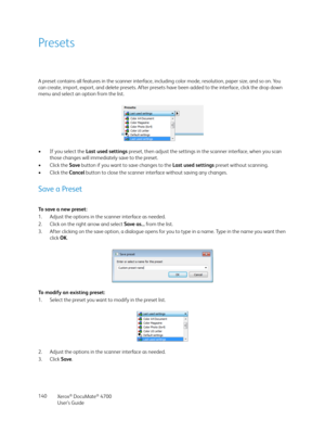 Page 140Xerox® DocuMate® 4700
User’s Guide 140
Presets
A preset contains all features in the scanner interface, including color mode, resolution, paper size, and so on. You 
can create, import, export, and delete presets. After presets have been added to the interface, click the drop down 
menu and select an option from the list.
•If you select the Last used settings preset, then adjust the settings in the scanner interface, when you scan 
those changes will immediately save to the preset.
•Click the Save button...