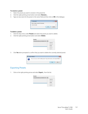 Page 141Xerox® DocuMate® 4700
User’s Guide141 To  r e n a m e  a  p r e s e t :
1. Select the preset you want to rename in the preset list.
2. Click the right pointing arrow button and select Rename....
3. Type an new name for the preset in the name field and then click on OK in the dialogue.
To delete a preset:
1. Click the drop menu under Presets and select the preset you want to delete.
2. Click the right pointing arrow button and select Delete.
3. Click Ye s when prompted to confirm that you want to delete...