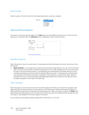 Page 148Xerox® DocuMate® 4700
User’s Guide 148
Rotate Image
Select an option in this list to have the final image rotated when scanning is complete.
Advanced Panel Options
The options in this panel may also appear in the Main panel, but with additional settings for you to fine-tune the 
feature you've selected. Select the Advanced source configuration mode to show this panel.
Skip Blank Originals
Select this option to have the scanner detect if a blank page has been fed through the scanner, and remove it...