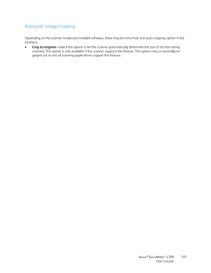 Page 149Xerox® DocuMate® 4700
User’s Guide149
Automatic Image Cropping
Depending on the scanner model and installed software, there may be more than one auto cropping option in the 
interface.
•Crop to original—select this option to let the scanner automatically determine the size of the item being 
scanned. This option is only available if the scanner supports this feature. This option may occasionally be 
grayed out as not all scanning applications support this feature. 
