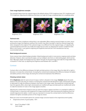 Page 152Xerox® DocuMate® 4700
User’s Guide 152 Color image brightness examples
The examples below show the original image at the default setting of 50% brightness level, 25% brightness and 
75% brightness. Adjusting the brightness level does not make the image completely black nor completely white.
Technical note:
Most monitors have a brightness setting that is user adjustable. When viewing scanned images on-screen, versus 
printing the image, the brightness setting of the monitor may affect how light or dark...