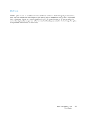 Page 161Xerox® DocuMate® 4700
User’s Guide161
Black Level
With this option you can set what the scanner should interpret as “black” in the final image. If you are scanning 
items that have notes written with a pencil, you may want to raise the black level to have the pencil notes appear 
black in the image.  You can set a value for black from 0 to 127.  If you set this value to 127, you are telling the 
scanner that all pixels that are grey level 127 or lower (darker) should appear as black in the final image....