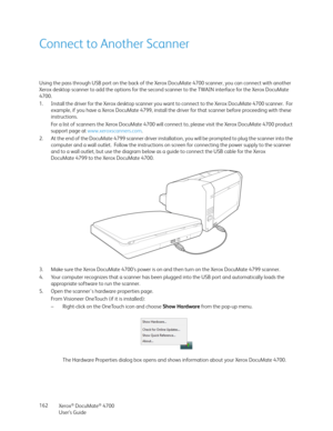 Page 162Xerox® DocuMate® 4700
User’s Guide 162
Connect to Another Scanner
Using the pass through USB port on the back of the Xerox DocuMate 4700 scanner, you can connect with another 
Xerox desktop scanner to add the options for the second scanner to the TWAIN interface for the Xerox DocuMate 
4700.
1. Install the driver for the Xerox desktop scanner you want to connect to the Xerox DocuMate 4700 scanner.  For 
example, if you have a Xerox DocuMate 4799, install the driver for that scanner before proceeding with...