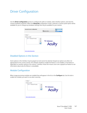 Page 167Xerox® DocuMate® 4700
User’s Guide167
Driver Configuration
Use the Driver configuration section to configure the add-on modules, select interface options, and view the 
scanner hardware properties. When the Advanced configuration mode is selected, a scanner panel option will be 
available for you to change any hardware settings that may be available for your scanner.
Disabled Options in this Section
Some options in the interface may be grayed out and cannot be selected. Grayed out options are either not...